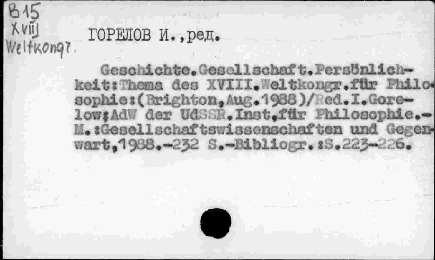 ﻿ГОРЕЛОВ и.,ред.
Geschichte,Gesellschaft»Persönlich-keit» hema des XVIII, eltkongr.ftir iliilo Sophie:( irighton, Auß.193ö)/ ed.I.Gore-lovfAdW der üd’> r,Inst,für hilosophie.-II, »Gesellschaftswissenschaften und Gecen-wart,1930.-252 S.-IJibliojjr. :S.225-r 6.